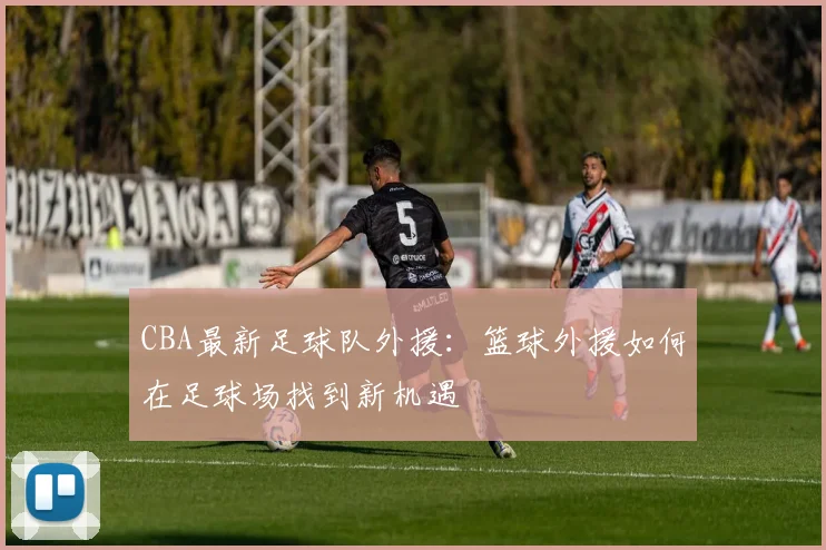 CBA最新足球队外援：篮球外援如何在足球场找到新机遇