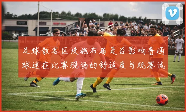 足球散客区设施布局是否影响普通球迷在比赛现场的舒适度与观赛流线控制