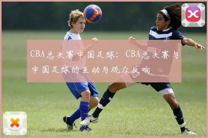 CBA总决赛中国足球：CBA总决赛与中国足球的互动与观众反响