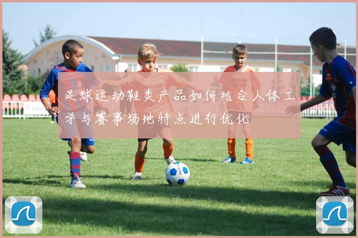 足球运动鞋类产品如何结合人体工学与赛事场地特点进行优化