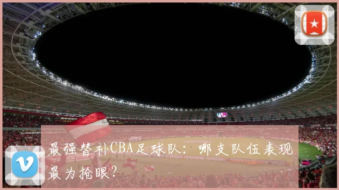 最强替补CBA足球队：哪支队伍表现最为抢眼？