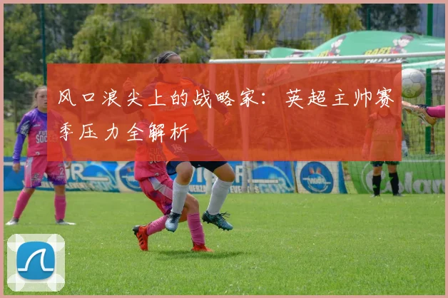 风口浪尖上的战略家:英超主帅赛季压力全解析