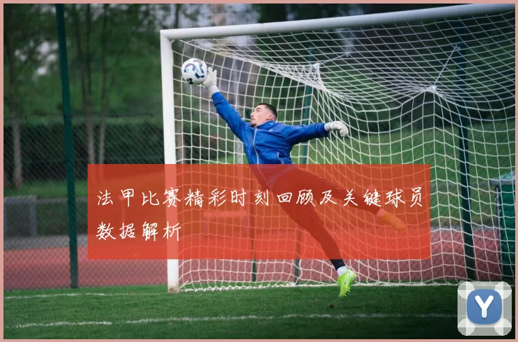 法甲比赛精彩时刻回顾及关键球员数据解析
