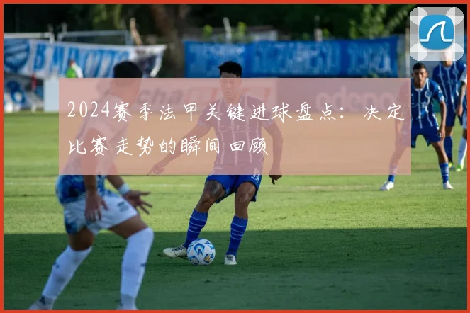 2024赛季法甲关键进球盘点：决定比赛走势的瞬间回顾